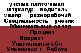 ученик плиточника , штукатур , водитель , маляр  , разнорабочий › Специальность ­ ученик  › Минимальный оклад ­ 18 000 › Процент ­ 10 › Возраст ­ 34 - Ульяновская обл., Ульяновск г. Работа » Резюме   . Ульяновская обл.